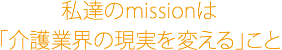 私達のmissionは「介護業界の現実を変える」こと